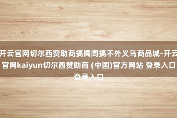 开云官网切尔西赞助商搞阛阓搞不外义乌商品城-开云官网kaiyun切尔西赞助商 (中国)官方网站 登录入口