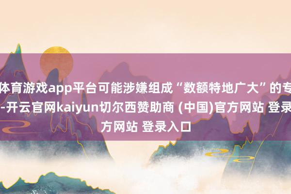 体育游戏app平台可能涉嫌组成“数额特地广大”的专揽罪-开云官网kaiyun切尔西赞助商 (中国)官方网站 登录入口