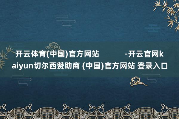 开云体育(中国)官方网站            -开云官网kaiyun切尔西赞助商 (中国)官方网站 登录入口