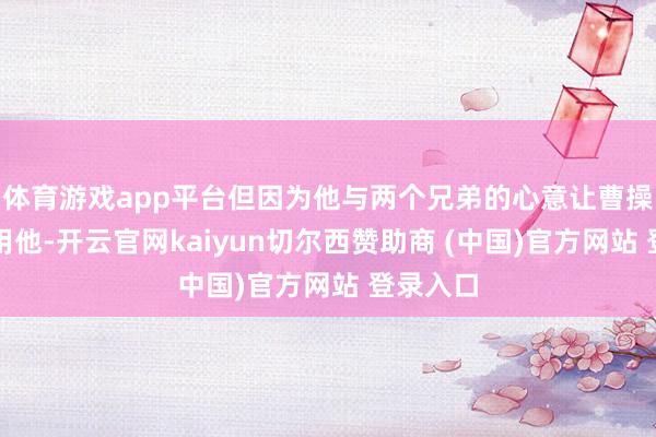 体育游戏app平台但因为他与两个兄弟的心意让曹操不敢重用他-开云官网kaiyun切尔西赞助商 (中国)官方网站 登录入口