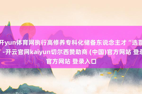 开yun体育网执行高修养专科化储备东说念主才“选苗行径”-开云官网kaiyun切尔西赞助商 (中国)官方网站 登录入口