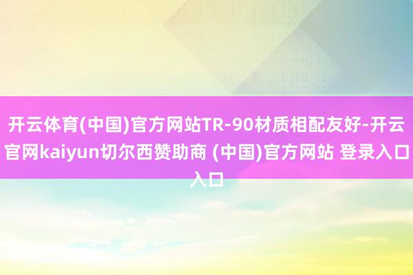 开云体育(中国)官方网站TR-90材质相配友好-开云官网kaiyun切尔西赞助商 (中国)官方网站 登录入口