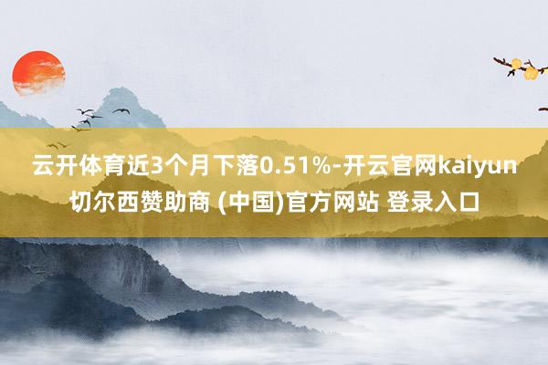 云开体育近3个月下落0.51%-开云官网kaiyun切尔西赞助商 (中国)官方网站 登录入口