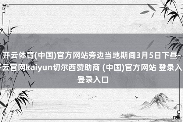 开云体育(中国)官方网站旁边当地期间3月5日下昼-开云官网kaiyun切尔西赞助商 (中国)官方网站 登录入口