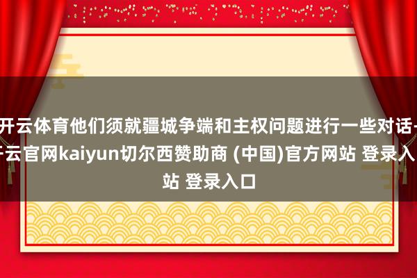 开云体育他们须就疆城争端和主权问题进行一些对话-开云官网kaiyun切尔西赞助商 (中国)官方网站 登录入口