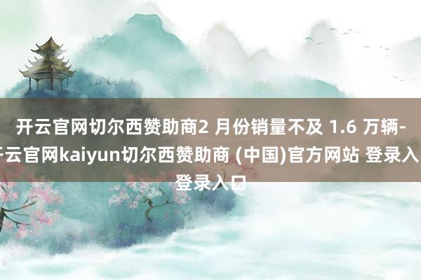 开云官网切尔西赞助商2 月份销量不及 1.6 万辆-开云官网kaiyun切尔西赞助商 (中国)官方网站 登录入口