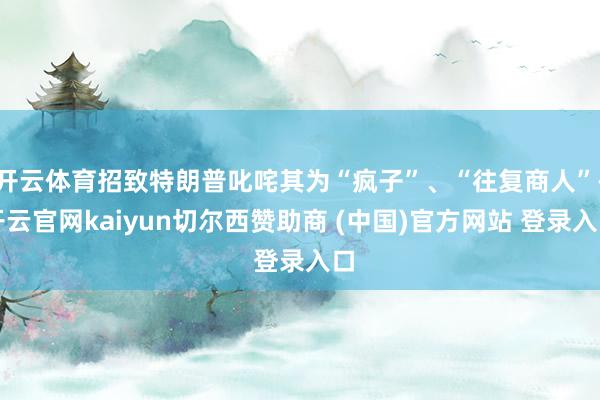 开云体育招致特朗普叱咤其为“疯子”、“往复商人”-开云官网kaiyun切尔西赞助商 (中国)官方网站 登录入口