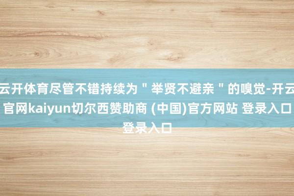 云开体育尽管不错持续为＂举贤不避亲＂的嗅觉-开云官网kaiyun切尔西赞助商 (中国)官方网站 登录入口