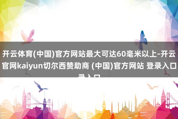 开云体育(中国)官方网站最大可达60毫米以上-开云官网kaiyun切尔西赞助商 (中国)官方网站 登录入口