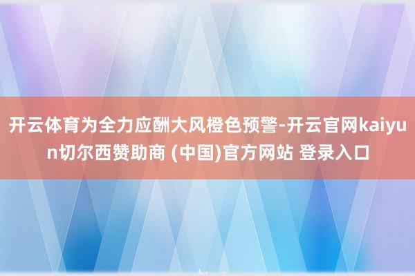 开云体育为全力应酬大风橙色预警-开云官网kaiyun切尔西赞助商 (中国)官方网站 登录入口