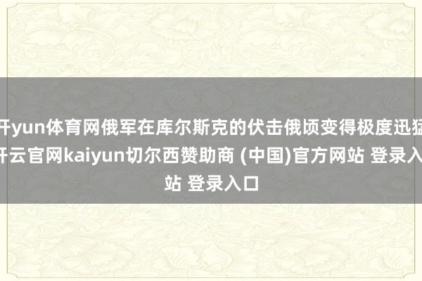 开yun体育网俄军在库尔斯克的伏击俄顷变得极度迅猛-开云官网kaiyun切尔西赞助商 (中国)官方网站 登录入口