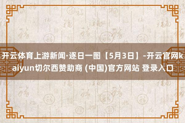 开云体育上游新闻·逐日一图【5月3日】-开云官网kaiyun切尔西赞助商 (中国)官方网站 登录入口