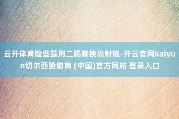 云开体育险些是用二踢脚换高射炮-开云官网kaiyun切尔西赞助商 (中国)官方网站 登录入口