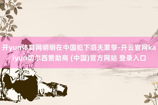 开yun体育网明明在中国犯下滔天罪孽-开云官网kaiyun切尔西赞助商 (中国)官方网站 登录入口