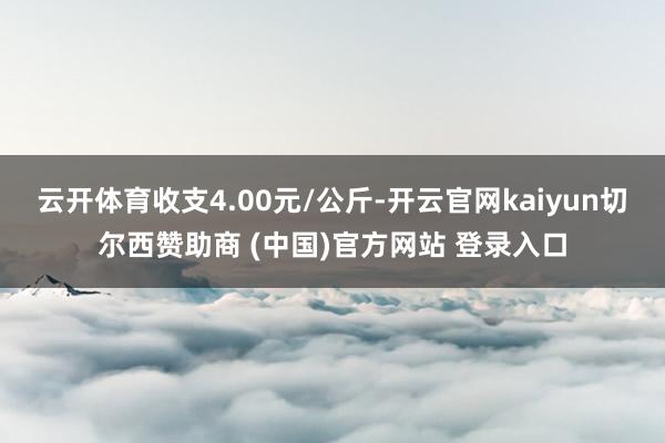 云开体育收支4.00元/公斤-开云官网kaiyun切尔西赞助商 (中国)官方网站 登录入口
