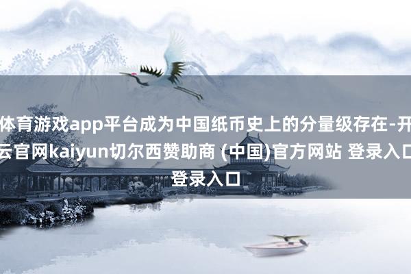 体育游戏app平台成为中国纸币史上的分量级存在-开云官网kaiyun切尔西赞助商 (中国)官方网站 登录入口