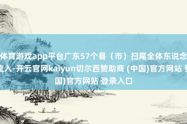 体育游戏app平台广东57个县（市）扫尾全体东说念主口净流入-开云官网kaiyun切尔西赞助商 (中国)官方网站 登录入口