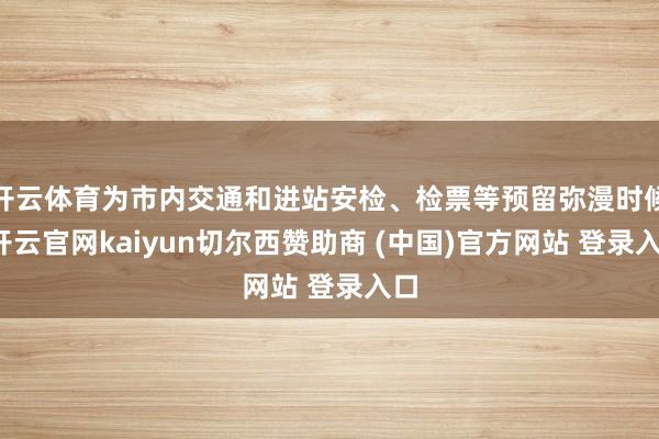 开云体育为市内交通和进站安检、检票等预留弥漫时候-开云官网kaiyun切尔西赞助商 (中国)官方网站 登录入口