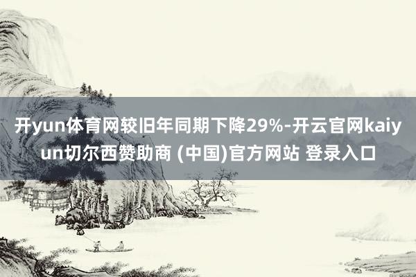 开yun体育网较旧年同期下降29%-开云官网kaiyun切尔西赞助商 (中国)官方网站 登录入口