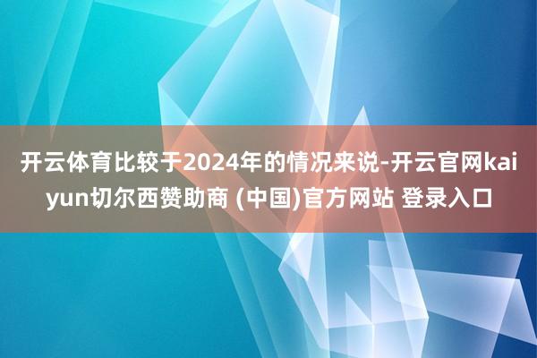开云体育比较于2024年的情况来说-开云官网kaiyun切尔西赞助商 (中国)官方网站 登录入口
