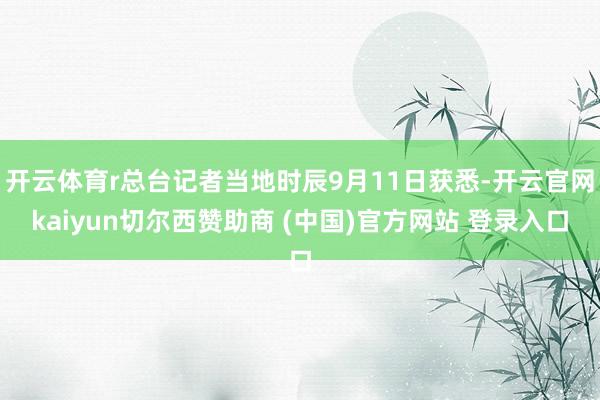 开云体育r总台记者当地时辰9月11日获悉-开云官网kaiyun切尔西赞助商 (中国)官方网站 登录入口