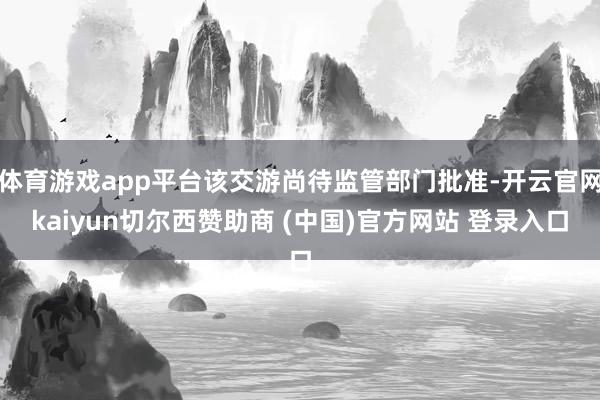 体育游戏app平台该交游尚待监管部门批准-开云官网kaiyun切尔西赞助商 (中国)官方网站 登录入口