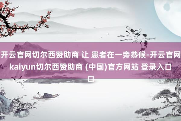 开云官网切尔西赞助商 让 患者在一旁恭候-开云官网kaiyun切尔西赞助商 (中国)官方网站 登录入口