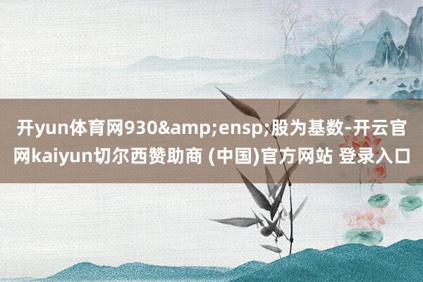 开yun体育网930&ensp;股为基数-开云官网kaiyun切尔西赞助商 (中国)官方网站 登录入口