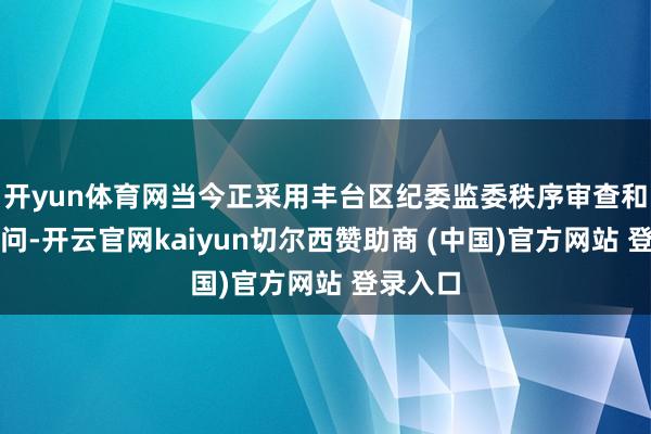 开yun体育网当今正采用丰台区纪委监委秩序审查和监察探问-开云官网kaiyun切尔西赞助商 (中国)官方网站 登录入口