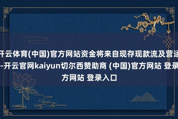 开云体育(中国)官方网站资金将来自现存现款流及营运资金-开云官网kaiyun切尔西赞助商 (中国)官方网站 登录入口