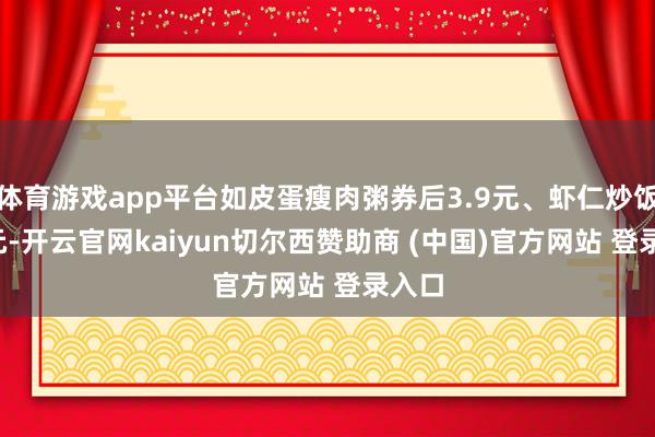 体育游戏app平台如皮蛋瘦肉粥券后3.9元、虾仁炒饭8.8元-开云官网kaiyun切尔西赞助商 (中国)官方网站 登录入口