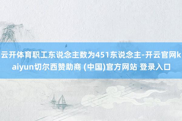 云开体育职工东说念主数为451东说念主-开云官网kaiyun切尔西赞助商 (中国)官方网站 登录入口