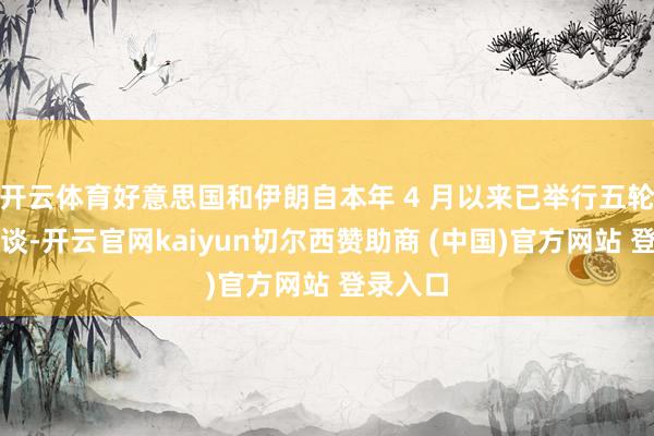 开云体育好意思国和伊朗自本年 4 月以来已举行五轮波折会谈-开云官网kaiyun切尔西赞助商 (中国)官方网站 登录入口