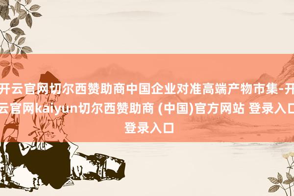 开云官网切尔西赞助商中国企业对准高端产物市集-开云官网kaiyun切尔西赞助商 (中国)官方网站 登录入口