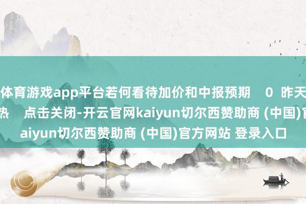体育游戏app平台若何看待加价和中报预期    0  昨天 16:31     一财最热    点击关闭-开云官网kaiyun切尔西赞助商 (中国)官方网站 登录入口