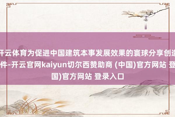 开云体育为促进中国建筑本事发展效果的寰球分享创造便利条件-开云官网kaiyun切尔西赞助商 (中国)官方网站 登录入口