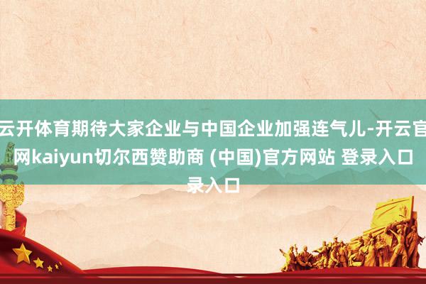 云开体育期待大家企业与中国企业加强连气儿-开云官网kaiyun切尔西赞助商 (中国)官方网站 登录入口