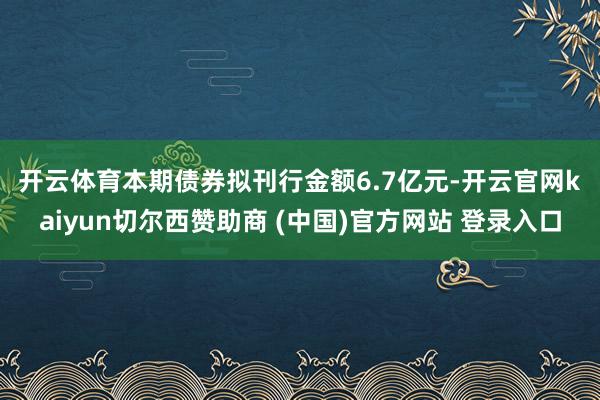 开云体育　　本期债券拟刊行金额6.7亿元-开云官网kaiyun切尔西赞助商 (中国)官方网站 登录入口