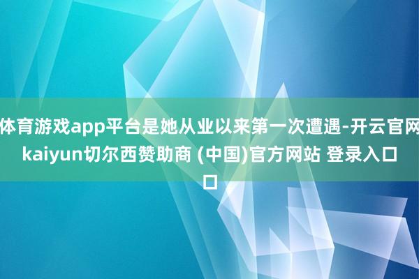 体育游戏app平台是她从业以来第一次遭遇-开云官网kaiyun切尔西赞助商 (中国)官方网站 登录入口