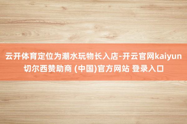 云开体育定位为潮水玩物长入店-开云官网kaiyun切尔西赞助商 (中国)官方网站 登录入口