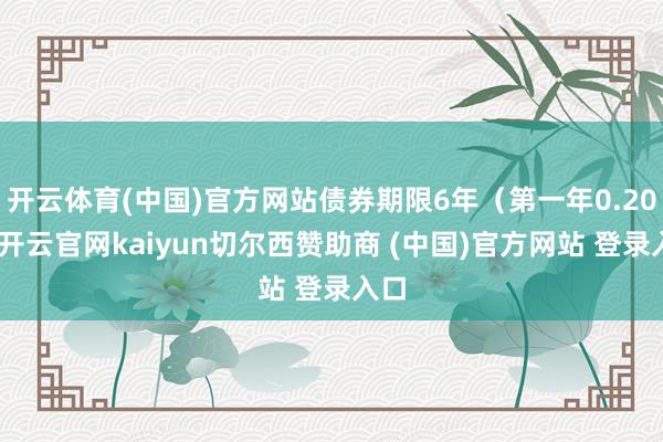 开云体育(中国)官方网站债券期限6年（第一年0.20%-开云官网kaiyun切尔西赞助商 (中国)官方网站 登录入口