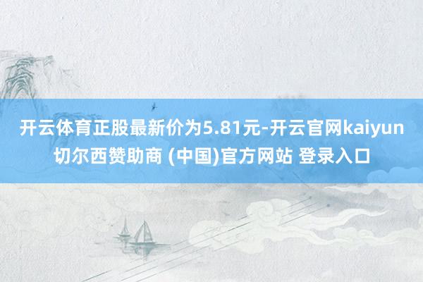 开云体育正股最新价为5.81元-开云官网kaiyun切尔西赞助商 (中国)官方网站 登录入口