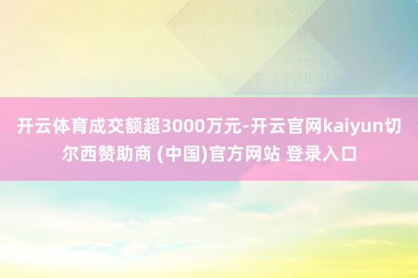 开云体育成交额超3000万元-开云官网kaiyun切尔西赞助商 (中国)官方网站 登录入口