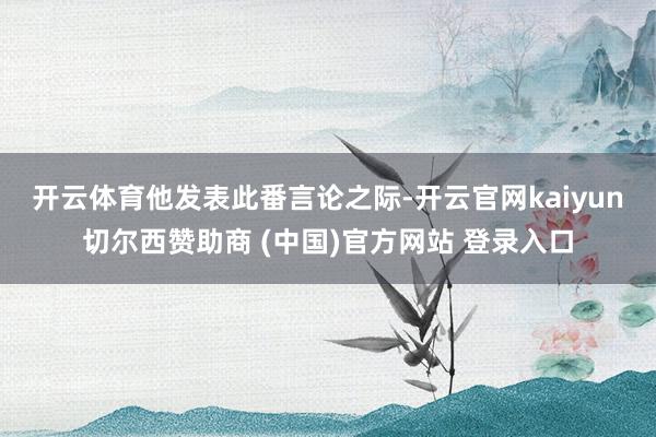 开云体育　　他发表此番言论之际-开云官网kaiyun切尔西赞助商 (中国)官方网站 登录入口