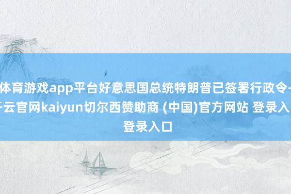 体育游戏app平台好意思国总统特朗普已签署行政令-开云官网kaiyun切尔西赞助商 (中国)官方网站 登录入口