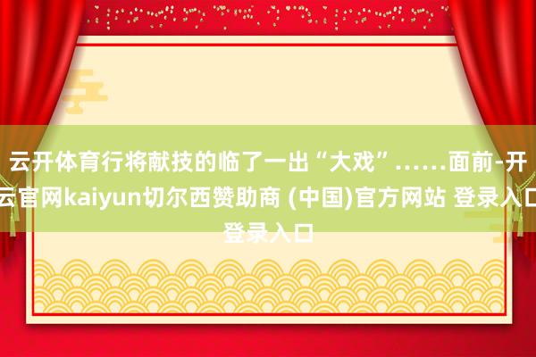 云开体育行将献技的临了一出“大戏”……　　面前-开云官网kaiyun切尔西赞助商 (中国)官方网站 登录入口
