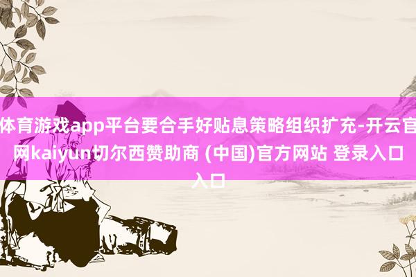体育游戏app平台要合手好贴息策略组织扩充-开云官网kaiyun切尔西赞助商 (中国)官方网站 登录入口