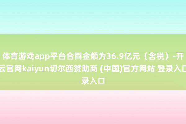 体育游戏app平台合同金额为36.9亿元（含税）-开云官网kaiyun切尔西赞助商 (中国)官方网站 登录入口