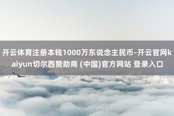 开云体育注册本钱1000万东说念主民币-开云官网kaiyun切尔西赞助商 (中国)官方网站 登录入口
