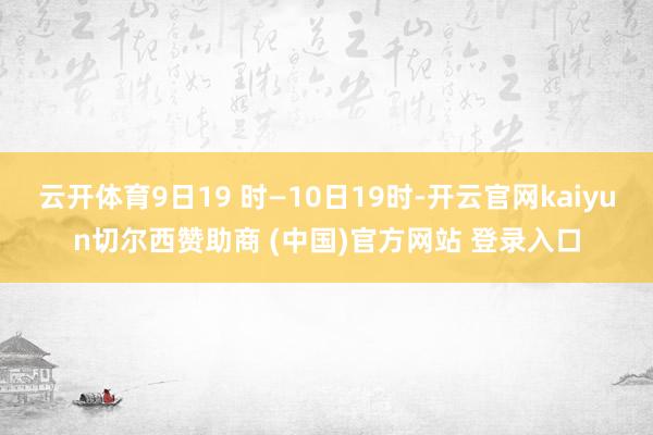 云开体育9日19 时—10日19时-开云官网kaiyun切尔西赞助商 (中国)官方网站 登录入口